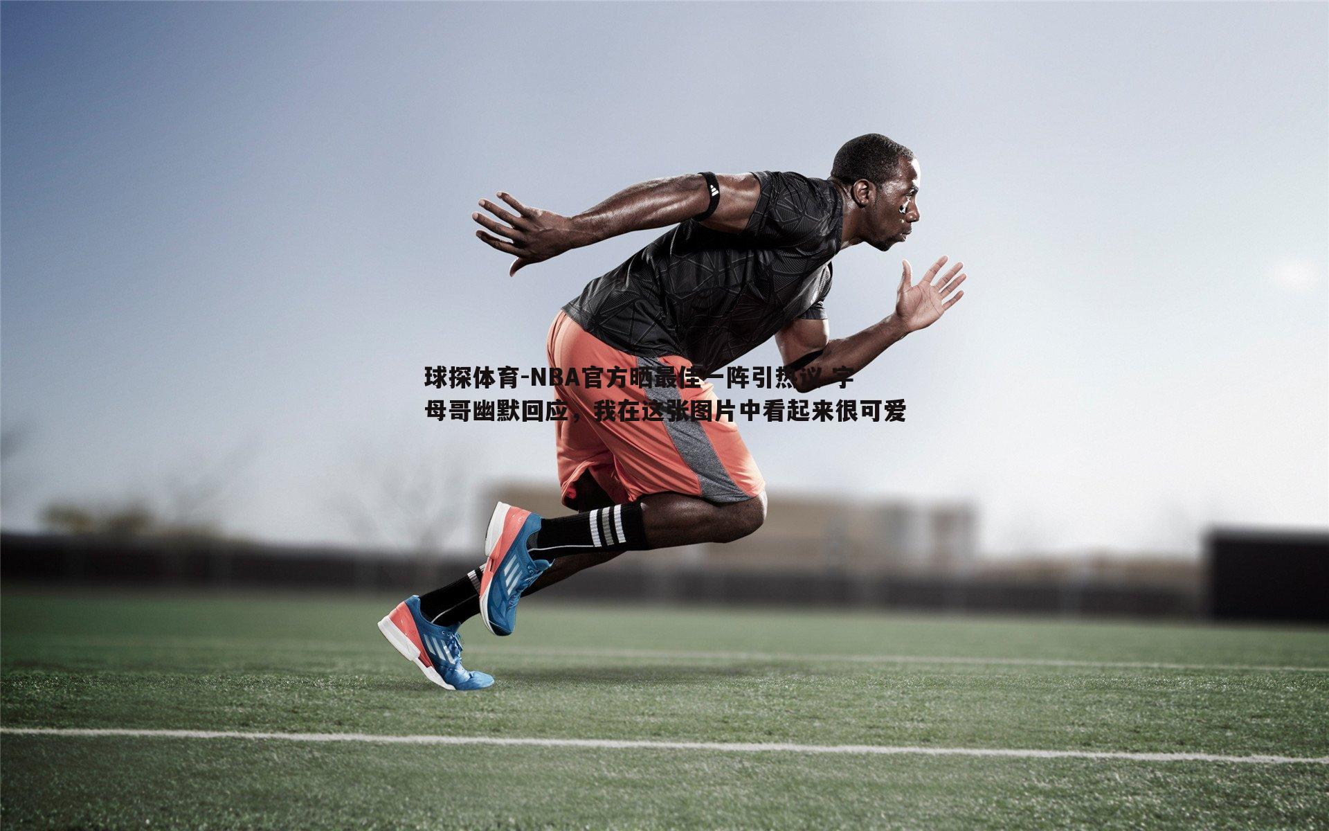 NBA官方晒最佳一阵引热议 字母哥幽默回应,我在这张图片中看起来很可爱