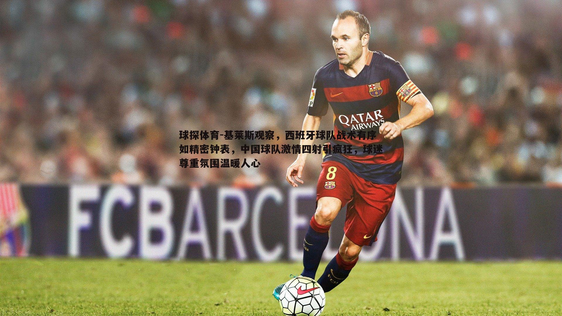 基莱斯观察,西班牙球队战术有序如精密钟表,中国球队激情四射引疯狂,球迷尊重氛围温暖人心