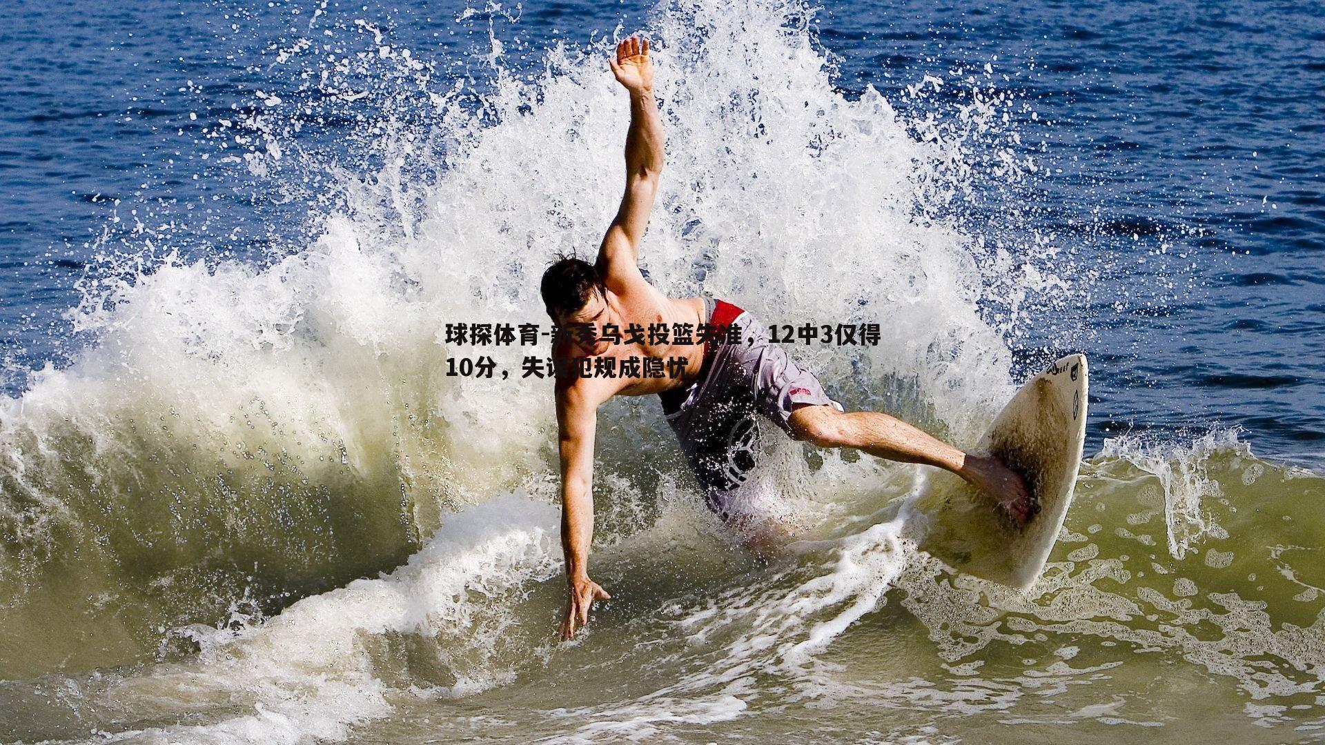 新秀乌戈投篮失准,12中3仅得10分,失误犯规成隐忧